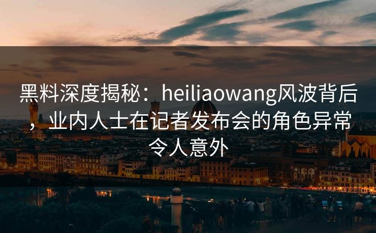 黑料深度揭秘：heiliaowang风波背后，业内人士在记者发布会的角色异常令人意外