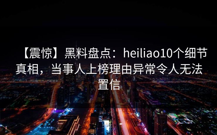 【震惊】黑料盘点：heiliao10个细节真相，当事人上榜理由异常令人无法置信