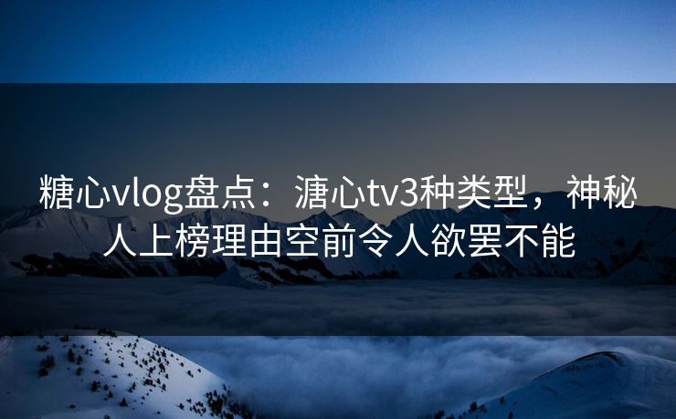 糖心vlog盘点：溏心tv3种类型，神秘人上榜理由空前令人欲罢不能