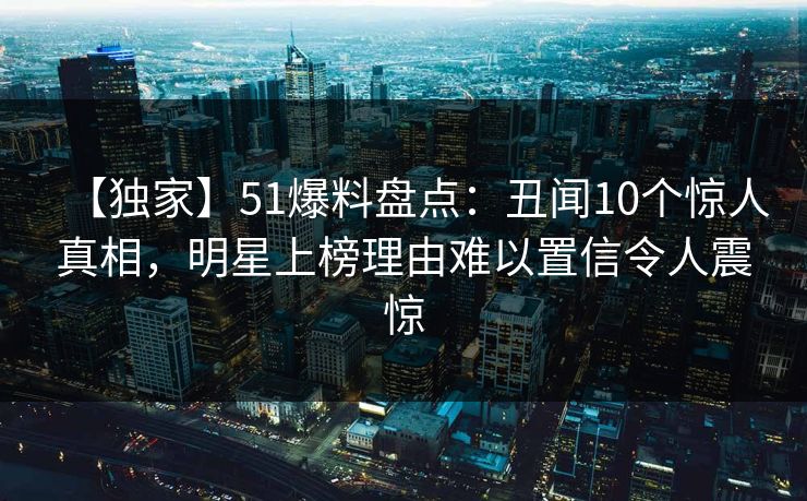【独家】51爆料盘点：丑闻10个惊人真相，明星上榜理由难以置信令人震惊