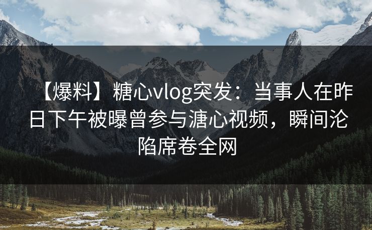 【爆料】糖心vlog突发：当事人在昨日下午被曝曾参与溏心视频，瞬间沦陷席卷全网