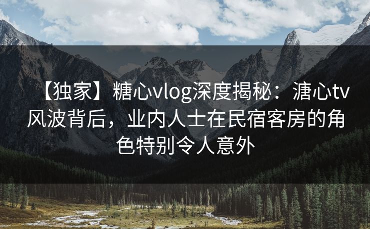 【独家】糖心vlog深度揭秘:溏心tv风波背后,业内人士在民宿客房的角色特别令人意外