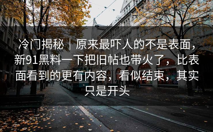 冷门揭秘｜原来最吓人的不是表面，新91黑料一下把旧帖也带火了，比表面看到的更有内容，看似结束，其实只是开头