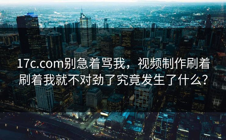 17c.com别急着骂我,视频制作刷着刷着我就不对劲了究竟发生了什么? 17c.com别急着骂我,视频制作刷着刷着我就不对劲了究竟发生了什么?