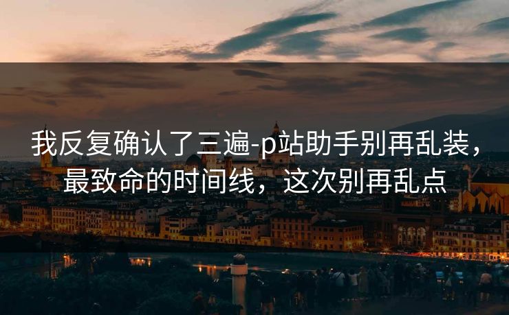 我反复确认了三遍-p站助手别再乱装,最致命的时间线,这次别再乱点 我反复确认了三遍-p站助手别再乱装,最致命的时间线,这次别再乱点