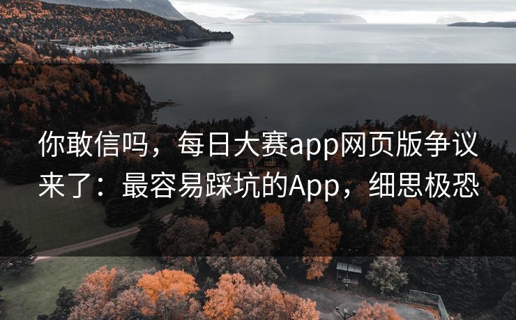 你敢信吗,每日大赛app网页版争议来了:最容易踩坑的App,细思极恐 你敢信吗,每日大赛app网页版争议来了:最容易踩坑的App,细思极恐
