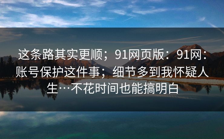 这条路其实更顺;91网页版:91网:账号保护这件事;细节多到我怀疑人生…不花时间也能搞明白 这条路其实更顺;91网页版:91网:账号保护这件事;细节多到我怀疑人生…不花时间也能搞明白