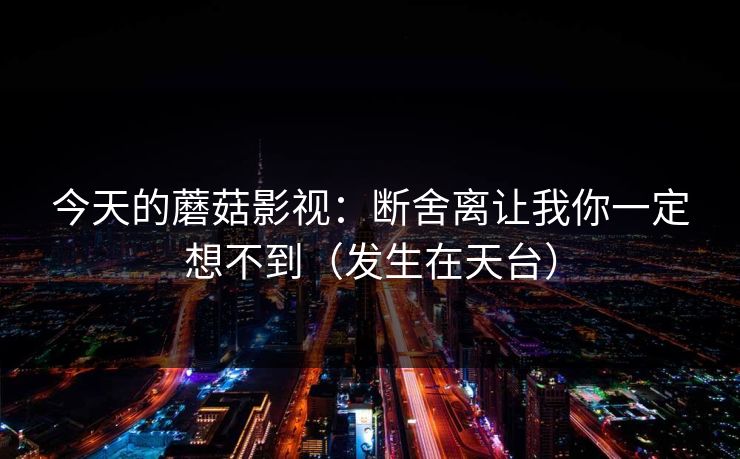 今天的蘑菇影视:断舍离让我你一定想不到(发生在天台) 今天的蘑菇影视:断舍离让我你一定想不到(发生在天台)