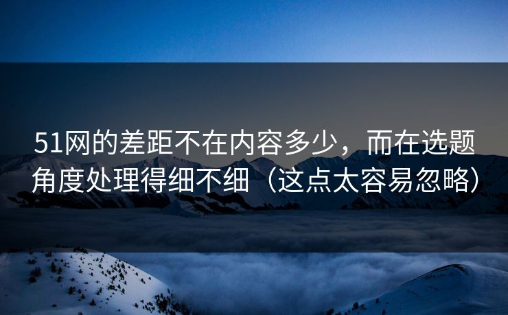 51网的差距不在内容多少，而在选题角度处理得细不细（这点太容易忽略）
