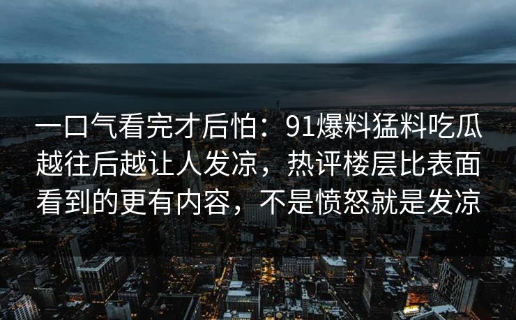 一口气看完才后怕:91爆料猛料吃瓜越往后越让人发凉,热评楼层比表面看到的更有内容,不是愤怒就是发凉