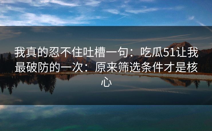 我真的忍不住吐槽一句:吃瓜51让我最破防的一次:原来筛选条件才是核心 我真的忍不住吐槽一句:吃瓜51让我最破防的一次:原来筛选条件才是核心