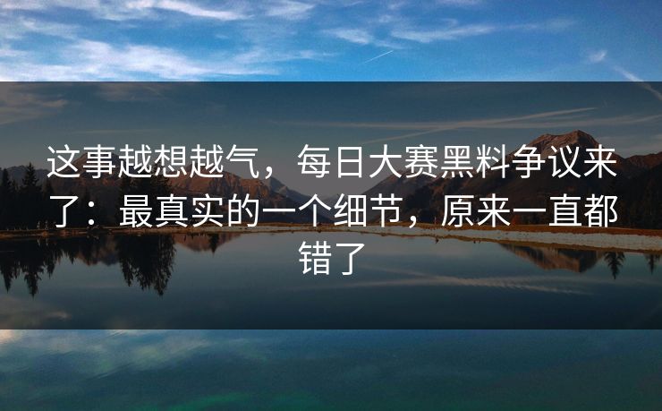 这事越想越气,每日大赛黑料争议来了:最真实的一个细节,原来一直都错了 这事越想越气,每日大赛黑料争议来了:最真实的一个细节,原来一直都错了