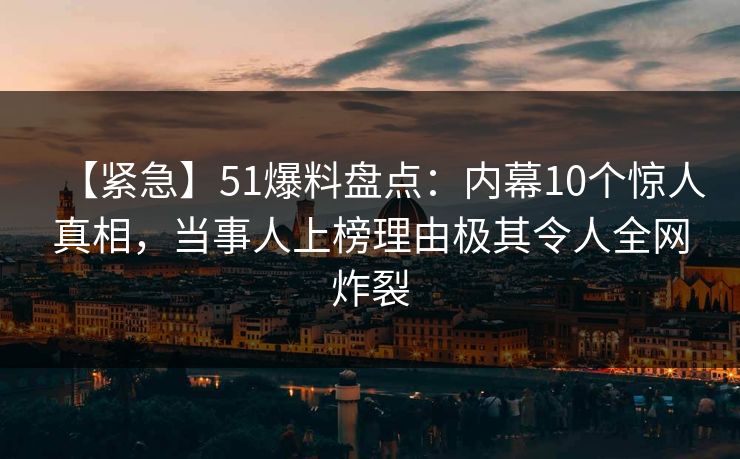 【紧急】51爆料盘点:内幕10个惊人真相,当事人上榜理由极其令人全网炸裂