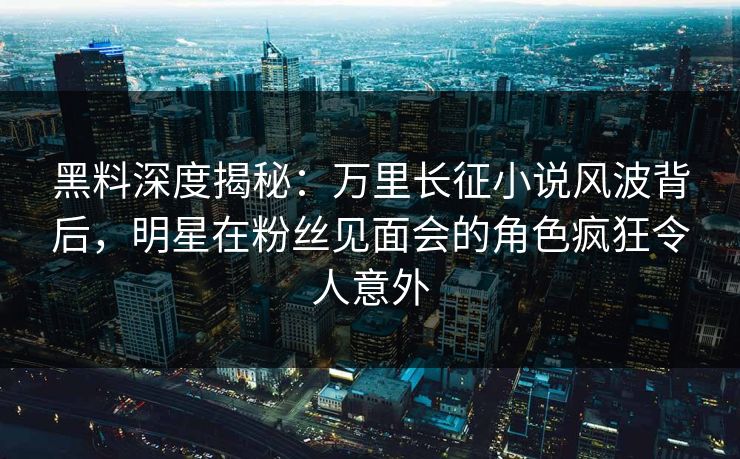 黑料深度揭秘：万里长征小说风波背后，明星在粉丝见面会的角色疯狂令人意外