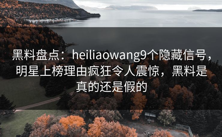 黑料盘点：heiliaowang9个隐藏信号，明星上榜理由疯狂令人震惊，黑料是真的还是假的