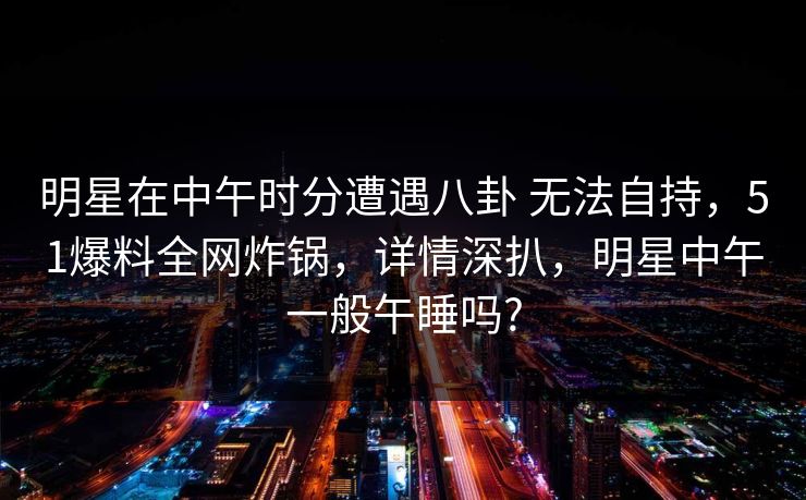 明星在中午时分遭遇八卦 无法自持,51爆料全网炸锅,详情深扒,明星中午一般午睡吗? 明星在中午时分遭遇八卦 无法自持,51爆料全网炸锅,详情深扒,明星中午一般午睡吗?