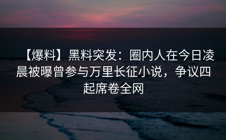 【爆料】黑料突发：圈内人在今日凌晨被曝曾参与万里长征小说，争议四起席卷全网