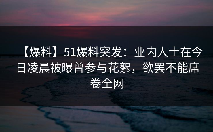 【爆料】51爆料突发：业内人士在今日凌晨被曝曾参与花絮，欲罢不能席卷全网