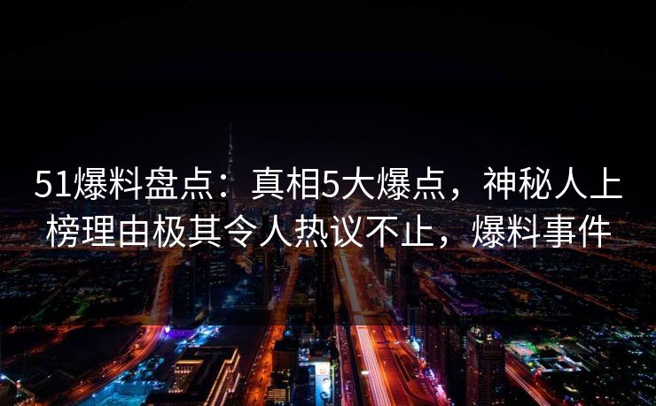 51爆料盘点:真相5大爆点,神秘人上榜理由极其令人热议不止,爆料事件