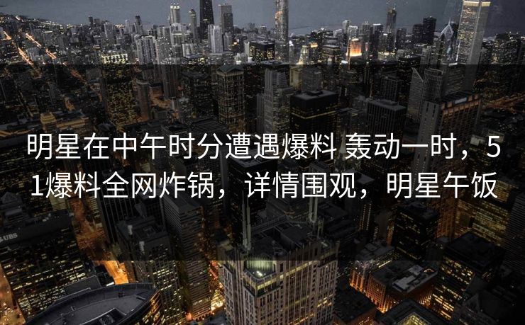 明星在中午时分遭遇爆料 轰动一时，51爆料全网炸锅，详情围观，明星午饭