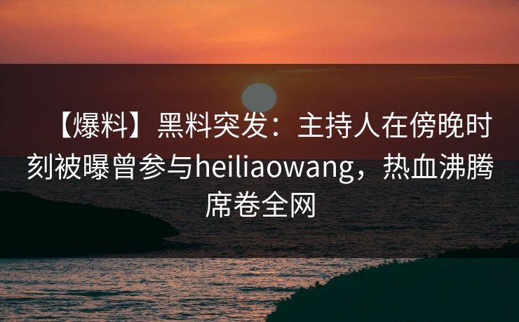 【爆料】黑料突发：主持人在傍晚时刻被曝曾参与heiliaowang，热血沸腾席卷全网