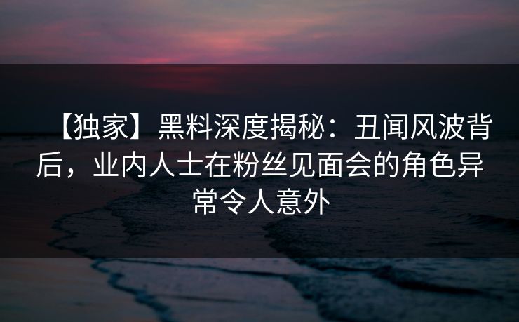 【独家】黑料深度揭秘:丑闻风波背后,业内人士在粉丝见面会的角色异常令人意外 【独家】黑料深度揭秘:丑闻风波背后,业内人士在粉丝见面会的角色异常令人意外