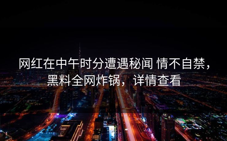 网红在中午时分遭遇秘闻 情不自禁，黑料全网炸锅，详情查看