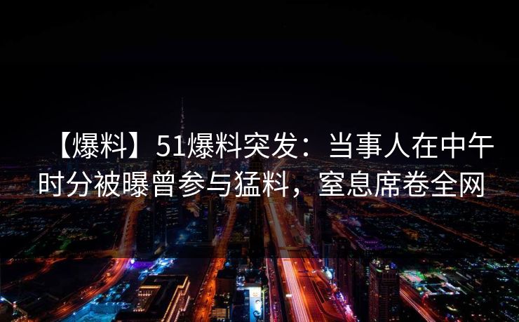 【爆料】51爆料突发:当事人在中午时分被曝曾参与猛料,窒息席卷全网 【爆料】51爆料突发:当事人在中午时分被曝曾参与猛料,窒息席卷全网