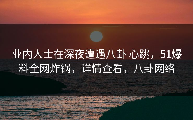 业内人士在深夜遭遇八卦 心跳,51爆料全网炸锅,详情查看,八卦网络 业内人士在深夜遭遇八卦 心跳,51爆料全网炸锅,详情查看,八卦网络