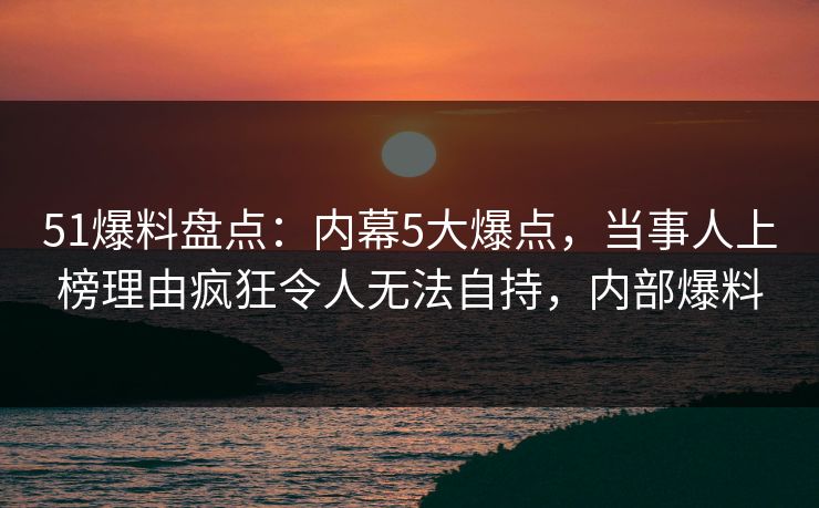 51爆料盘点:内幕5大爆点,当事人上榜理由疯狂令人无法自持,内部爆料 51爆料盘点:内幕5大爆点,当事人上榜理由疯狂令人无法自持,内部爆料
