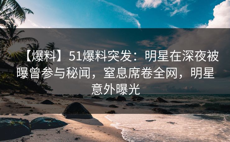 【爆料】51爆料突发：明星在深夜被曝曾参与秘闻，窒息席卷全网，明星意外曝光