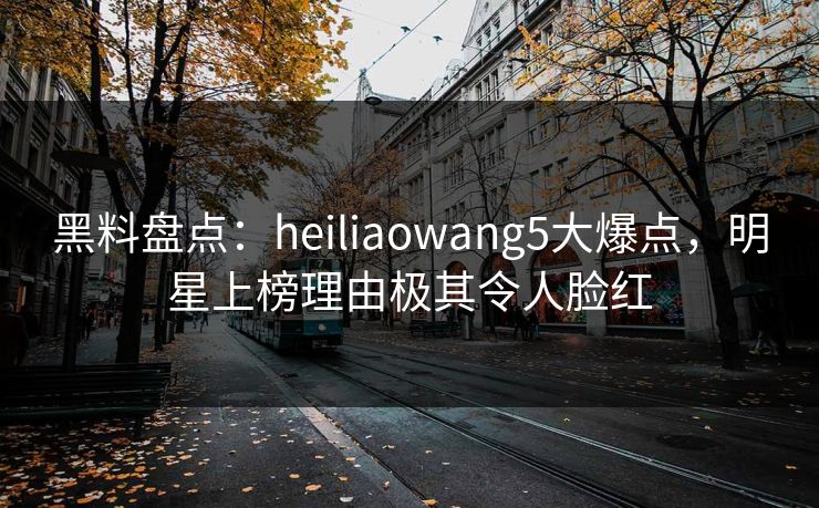 黑料盘点:heiliaowang5大爆点,明星上榜理由极其令人脸红 黑料盘点:heiliaowang5大爆点,明星上榜理由极其令人脸红