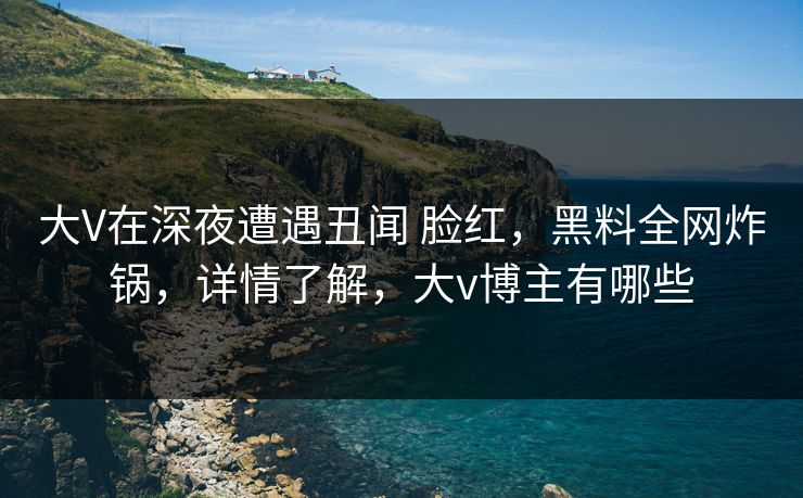大V在深夜遭遇丑闻 脸红,黑料全网炸锅,详情了解,大v博主有哪些 大V在深夜遭遇丑闻 脸红,黑料全网炸锅,详情了解,大v博主有哪些