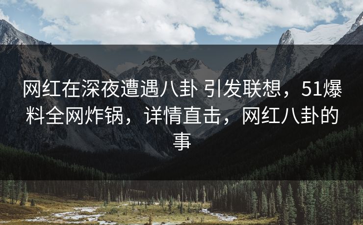 网红在深夜遭遇八卦 引发联想,51爆料全网炸锅,详情直击,网红八卦的事 网红在深夜遭遇八卦 引发联想,51爆料全网炸锅,详情直击,网红八卦的事