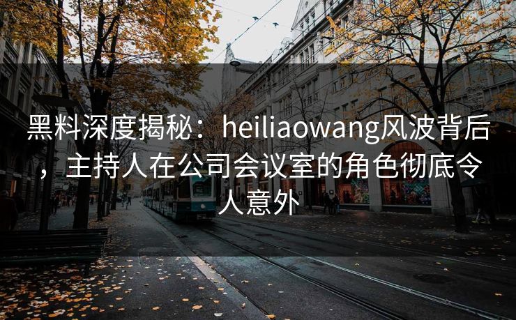 黑料深度揭秘:heiliaowang风波背后,主持人在公司会议室的角色彻底令人意外 黑料深度揭秘:heiliaowang风波背后,主持人在公司会议室的角色彻底令人意外