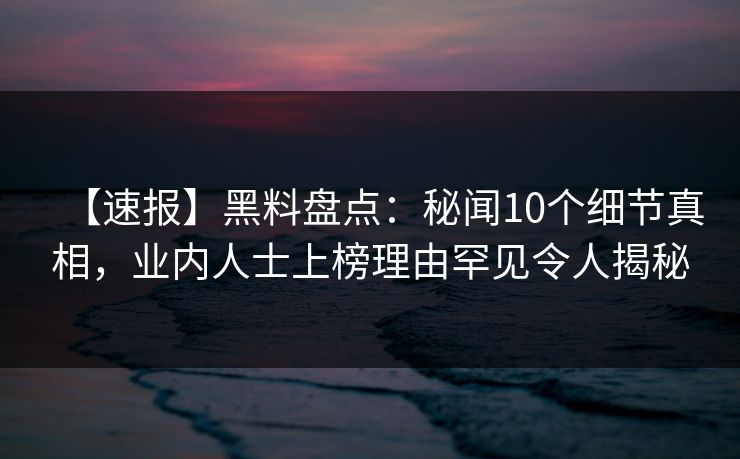 【速报】黑料盘点：秘闻10个细节真相，业内人士上榜理由罕见令人揭秘