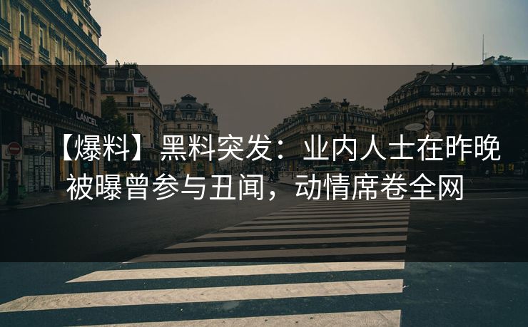 【爆料】黑料突发：业内人士在昨晚被曝曾参与丑闻，动情席卷全网