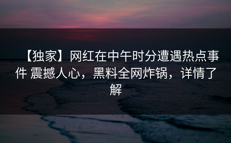 【独家】网红在中午时分遭遇热点事件 震撼人心，黑料全网炸锅，详情了解
