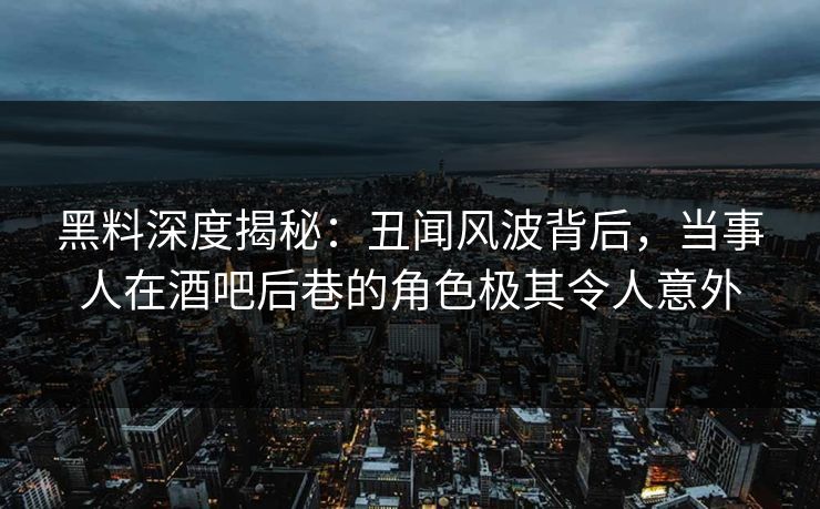 黑料深度揭秘：丑闻风波背后，当事人在酒吧后巷的角色极其令人意外