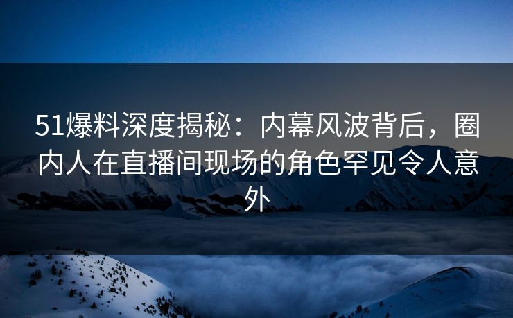51爆料深度揭秘：内幕风波背后，圈内人在直播间现场的角色罕见令人意外