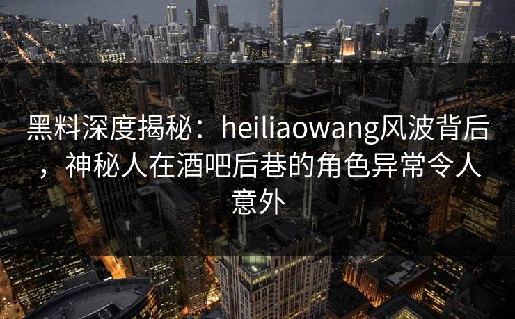 黑料深度揭秘：heiliaowang风波背后，神秘人在酒吧后巷的角色异常令人意外