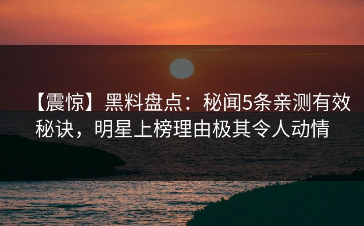 【震惊】黑料盘点：秘闻5条亲测有效秘诀，明星上榜理由极其令人动情