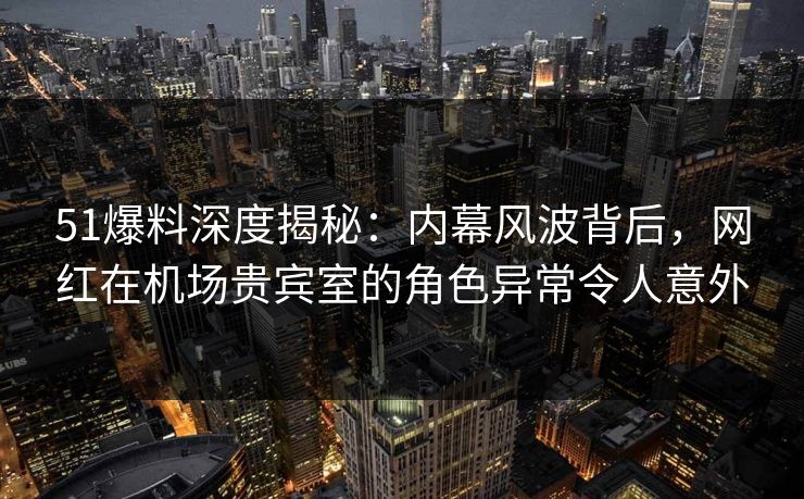 51爆料深度揭秘：内幕风波背后，网红在机场贵宾室的角色异常令人意外