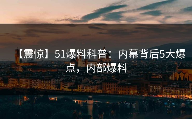 【震惊】51爆料科普：内幕背后5大爆点，内部爆料