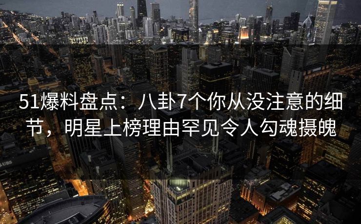 51爆料盘点：八卦7个你从没注意的细节，明星上榜理由罕见令人勾魂摄魄