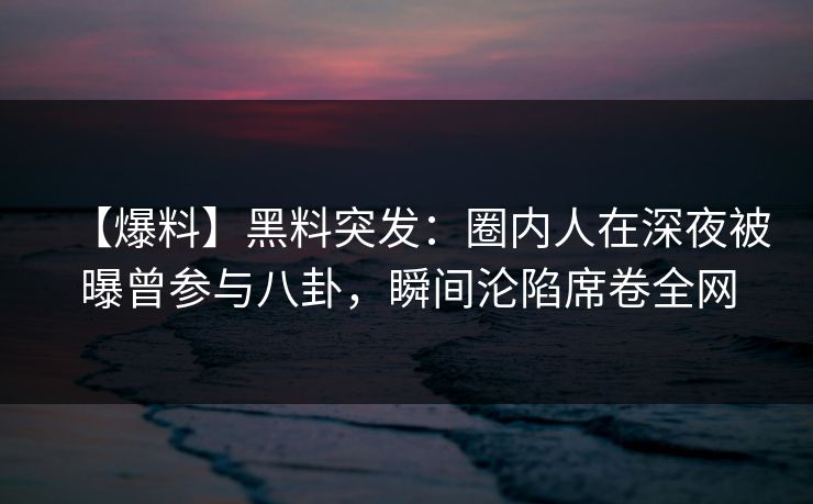 【爆料】黑料突发：圈内人在深夜被曝曾参与八卦，瞬间沦陷席卷全网