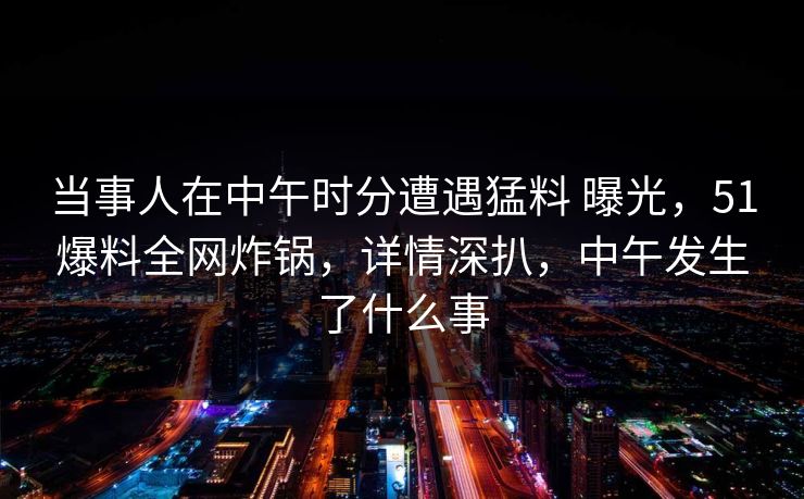 当事人在中午时分遭遇猛料 曝光，51爆料全网炸锅，详情深扒，中午发生了什么事