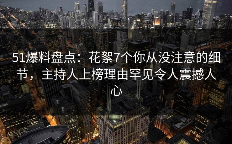 51爆料盘点：花絮7个你从没注意的细节，主持人上榜理由罕见令人震撼人心