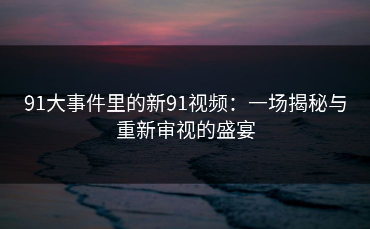91大事件里的新91视频:一场揭秘与重新审视的盛宴