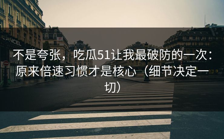 不是夸张，吃瓜51让我最破防的一次：原来倍速习惯才是核心（细节决定一切）